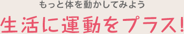 もっと体を動かしてみよう 生活に運動をプラス!