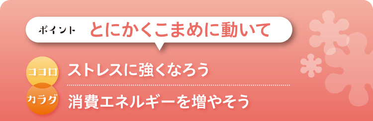 ポイント：とにかくこまめに動いて　ココロ：ストレスに強くなろう　カラダ：消費エネルギーを増やそう