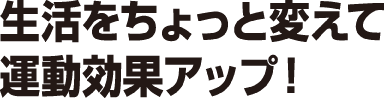 生活をちょっと変えて運動効果アップ！