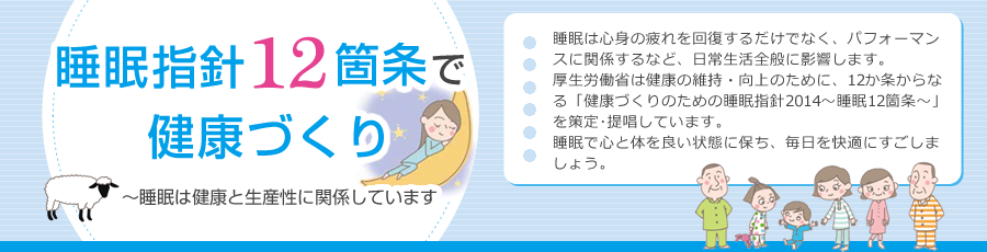 睡眠指針12箇条で健康づくり～睡眠は健康と生産性に関係しています　睡眠は心身の疲れを回復するだけでなく、パフォーマンスに関係するなど、日常生活全般に影響します。厚生労働省は健康の維持・向上のために、12か条からなる「健康づくりのための睡眠指針2014～睡眠12箇条」を策定･提唱しています。睡眠で心と体を良い状態に保ち、毎日を快適にすごしましょう。