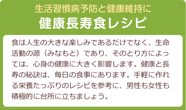 活習慣病予防と健康維持に　健康長寿食レシピ　食は人生の大きな楽しみであるだけでなく、生命活動の源（みなもと）であり、そのとり方によっては、心身の健康に大きく影響します。健康と長寿の秘訣は、毎日の食事にあります。手軽に作れる栄養たっぷりのレシピを参考に、男性も女性も積極的に台所に立ちましょう。