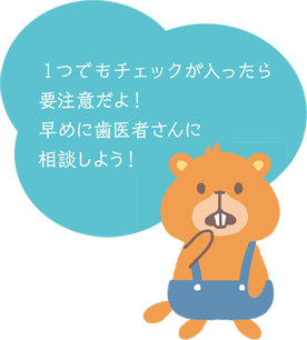 1つでもチェックが入ったら要注意だよ!早めに歯医者さんに相談しよう!